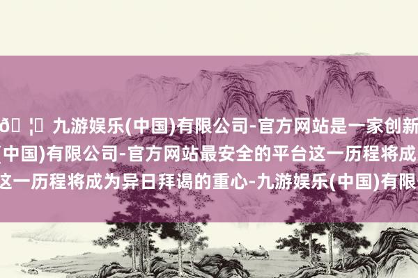 🦄九游娱乐(中国)有限公司-官方网站是一家创新的科技公司，九游娱乐(中国)有限公司-官方网站最安全的平台这一历程将成为异日拜谒的重心-九游娱乐(中国)有限公司-官方网站