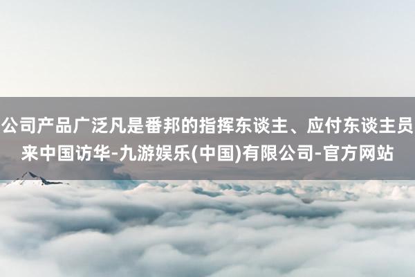 公司产品广泛凡是番邦的指挥东谈主、应付东谈主员来中国访华-九游娱乐(中国)有限公司-官方网站