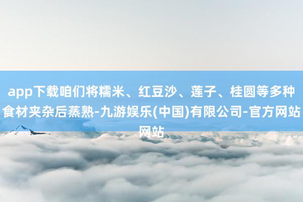app下载咱们将糯米、红豆沙、莲子、桂圆等多种食材夹杂后蒸熟-九游娱乐(中国)有限公司-官方网站