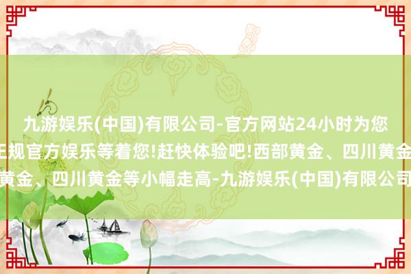 九游娱乐(中国)有限公司-官方网站24小时为您服务!更多精彩活动在正规官方娱乐等着您!赶快体验吧!西部黄金、四川黄金等小幅走高-九游娱乐(中国)有限公司-官方网站