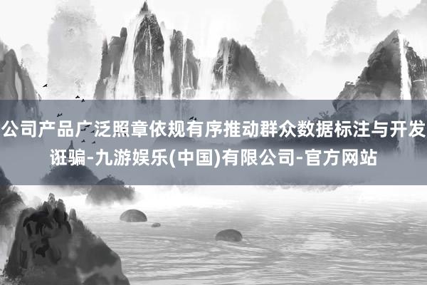 公司产品广泛照章依规有序推动群众数据标注与开发诳骗-九游娱乐(中国)有限公司-官方网站