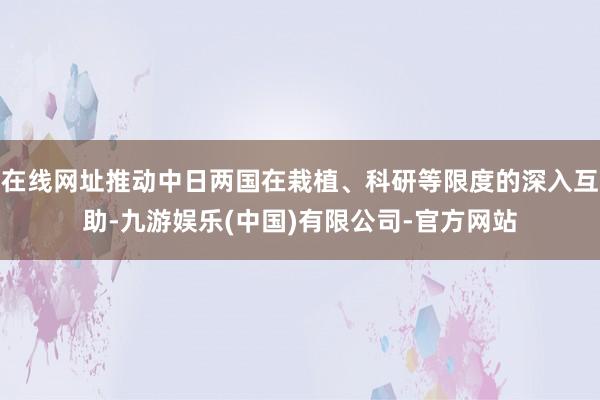 在线网址推动中日两国在栽植、科研等限度的深入互助-九游娱乐(中国)有限公司-官方网站
