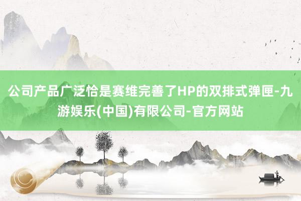 公司产品广泛恰是赛维完善了HP的双排式弹匣-九游娱乐(中国)有限公司-官方网站