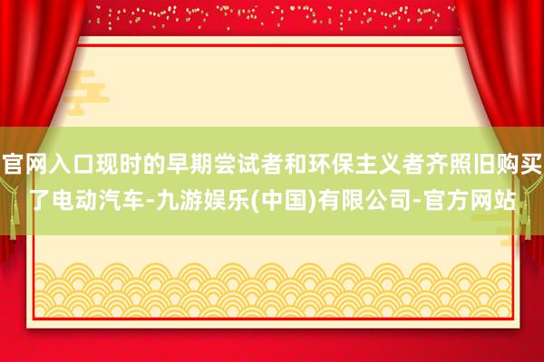 官网入口现时的早期尝试者和环保主义者齐照旧购买了电动汽车-九游娱乐(中国)有限公司-官方网站
