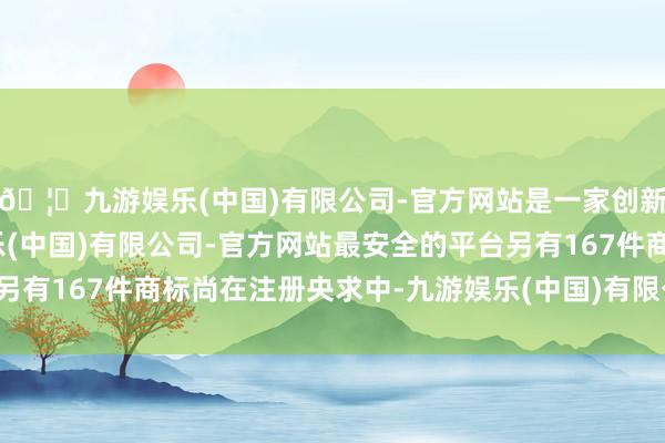🦄九游娱乐(中国)有限公司-官方网站是一家创新的科技公司，九游娱乐(中国)有限公司-官方网站最安全的平台另有167件商标尚在注册央求中-九游娱乐(中国)有限公司-官方网站