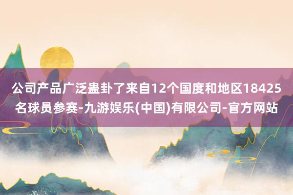 公司产品广泛蛊卦了来自12个国度和地区18425名球员参赛-九游娱乐(中国)有限公司-官方网站