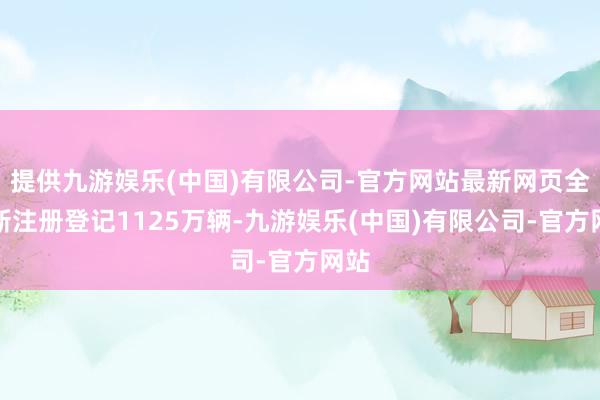 提供九游娱乐(中国)有限公司-官方网站最新网页全年新注册登记1125万辆-九游娱乐(中国)有限公司-官方网站
