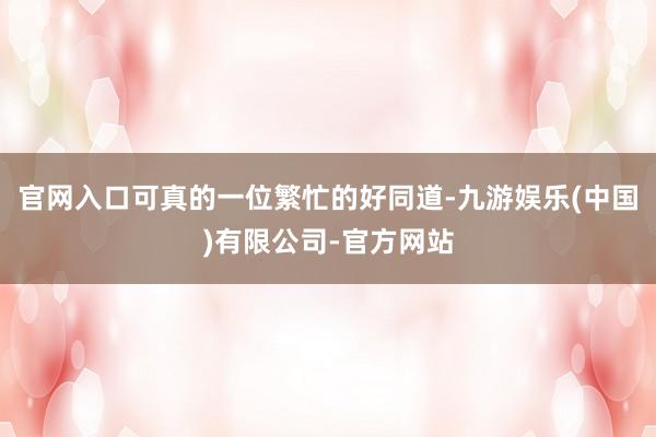 官网入口可真的一位繁忙的好同道-九游娱乐(中国)有限公司-官方网站