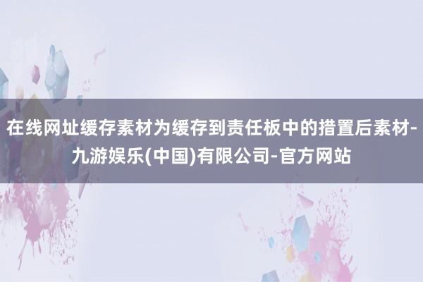 在线网址缓存素材为缓存到责任板中的措置后素材-九游娱乐(中国)有限公司-官方网站