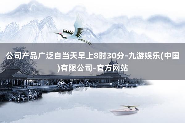 公司产品广泛自当天早上8时30分-九游娱乐(中国)有限公司-官方网站