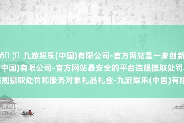 🦄九游娱乐(中国)有限公司-官方网站是一家创新的科技公司，九游娱乐(中国)有限公司-官方网站最安全的平台违规摄取处罚和服务对象礼品礼金-九游娱乐(中国)有限公司-官方网站
