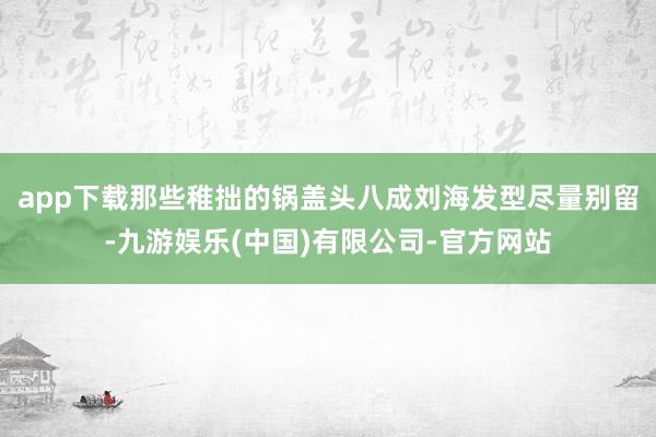 app下载那些稚拙的锅盖头八成刘海发型尽量别留-九游娱乐(中国)有限公司-官方网站