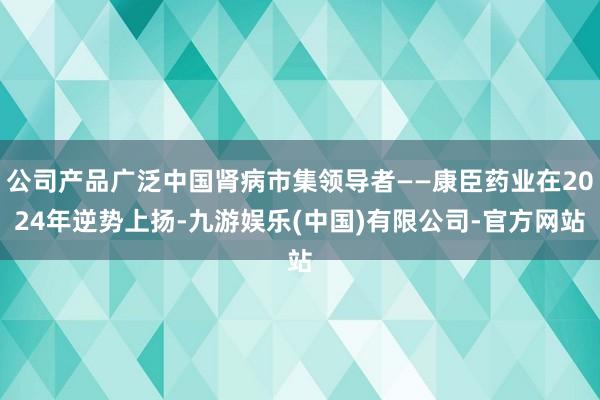公司产品广泛中国肾病市集领导者——康臣药业在2024年逆势上扬-九游娱乐(中国)有限公司-官方网站