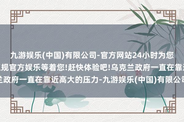 九游娱乐(中国)有限公司-官方网站24小时为您服务!更多精彩活动在正规官方娱乐等着您!赶快体验吧!乌克兰政府一直在靠近高大的压力-九游娱乐(中国)有限公司-官方网站