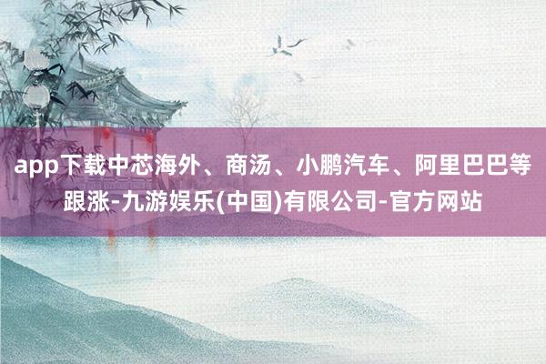 app下载中芯海外、商汤、小鹏汽车、阿里巴巴等跟涨-九游娱乐(中国)有限公司-官方网站