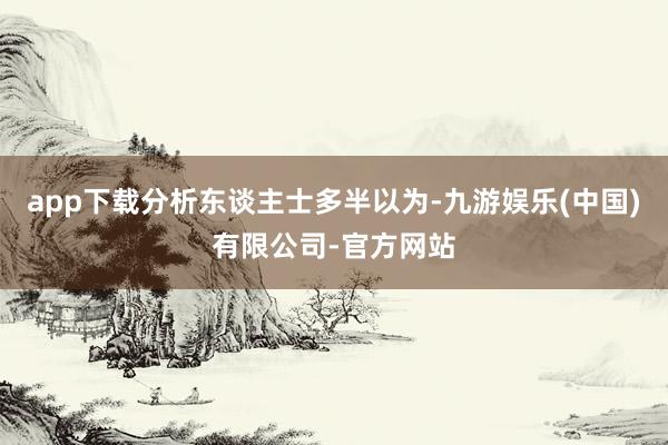 app下载分析东谈主士多半以为-九游娱乐(中国)有限公司-官方网站