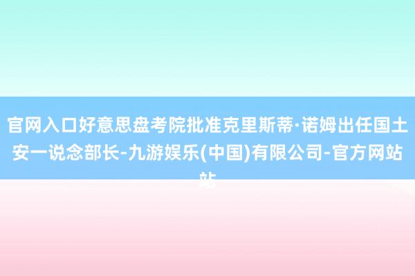 官网入口好意思盘考院批准克里斯蒂·诺姆出任国土安一说念部长-九游娱乐(中国)有限公司-官方网站