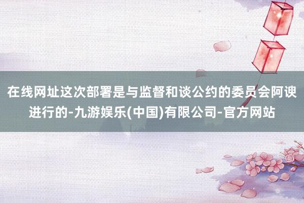 在线网址　　这次部署是与监督和谈公约的委员会阿谀进行的-九游娱乐(中国)有限公司-官方网站