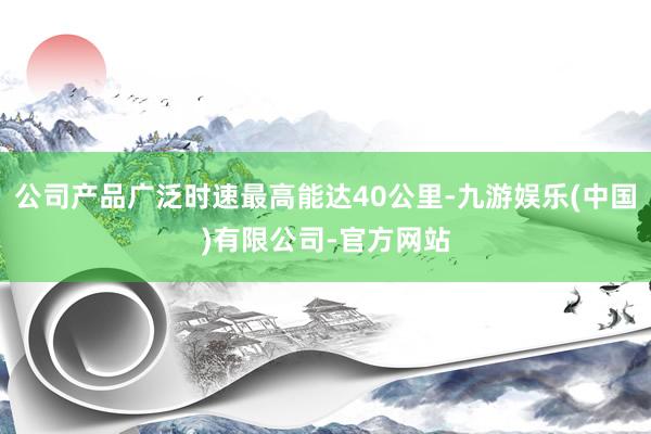 公司产品广泛时速最高能达40公里-九游娱乐(中国)有限公司-官方网站