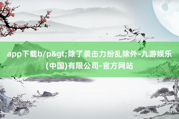 app下载b/p>除了袭击力纷乱除外-九游娱乐(中国)有限公司-官方网站