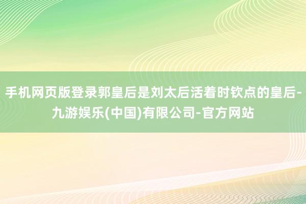 手机网页版登录郭皇后是刘太后活着时钦点的皇后-九游娱乐(中国)有限公司-官方网站