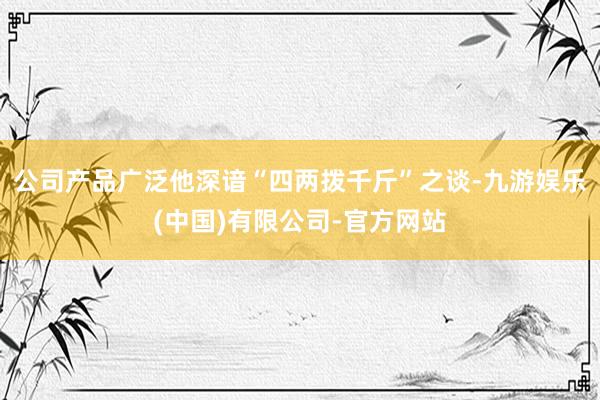 公司产品广泛他深谙“四两拨千斤”之谈-九游娱乐(中国)有限公司-官方网站