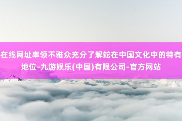 在线网址率领不雅众充分了解蛇在中国文化中的特有地位-九游娱乐(中国)有限公司-官方网站