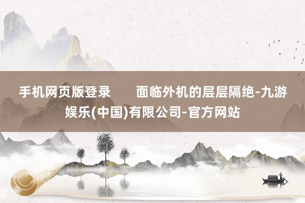 手机网页版登录       面临外机的层层隔绝-九游娱乐(中国)有限公司-官方网站