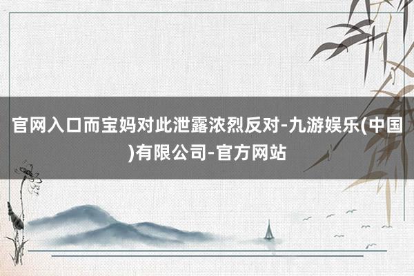 官网入口而宝妈对此泄露浓烈反对-九游娱乐(中国)有限公司-官方网站