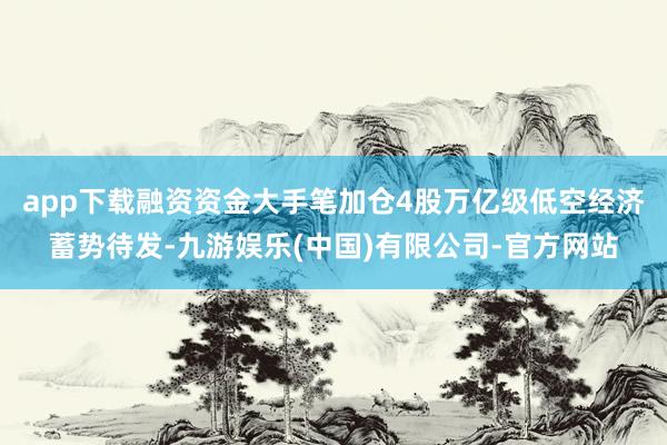 app下载融资资金大手笔加仓4股万亿级低空经济蓄势待发-九游娱乐(中国)有限公司-官方网站