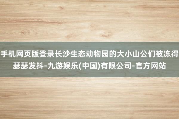 手机网页版登录长沙生态动物园的大小山公们被冻得瑟瑟发抖-九游娱乐(中国)有限公司-官方网站