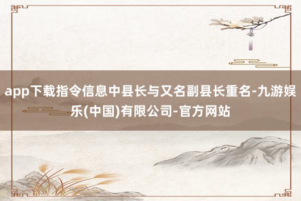 app下载指令信息中县长与又名副县长重名-九游娱乐(中国)有限公司-官方网站