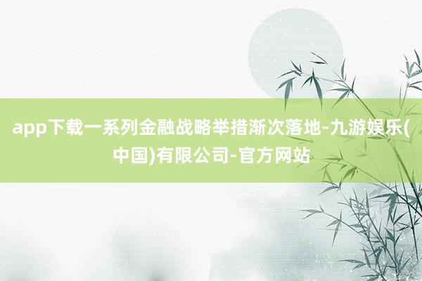 app下载一系列金融战略举措渐次落地-九游娱乐(中国)有限公司-官方网站