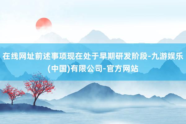 在线网址前述事项现在处于早期研发阶段-九游娱乐(中国)有限公司-官方网站