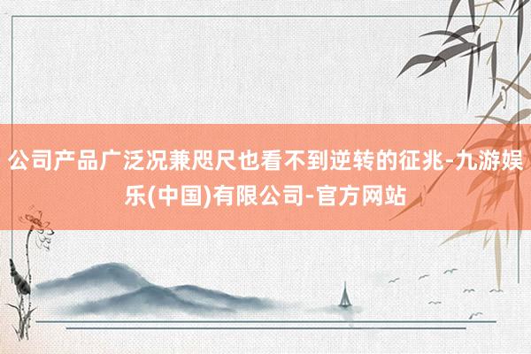 公司产品广泛况兼咫尺也看不到逆转的征兆-九游娱乐(中国)有限公司-官方网站