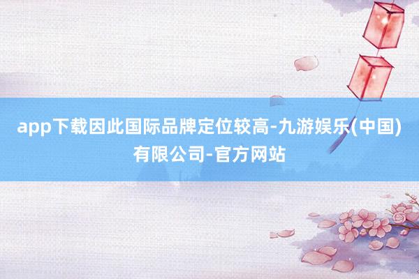 app下载因此国际品牌定位较高-九游娱乐(中国)有限公司-官方网站