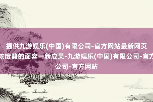 提供九游娱乐(中国)有限公司-官方网站最新网页有高浓度酸的面容一新成果-九游娱乐(中国)有限公司-官方网站