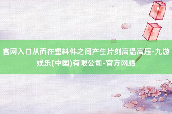 官网入口从而在塑料件之间产生片刻高温高压-九游娱乐(中国)有限公司-官方网站