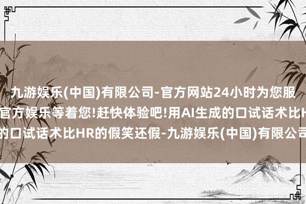 九游娱乐(中国)有限公司-官方网站24小时为您服务!更多精彩活动在正规官方娱乐等着您!赶快体验吧!用AI生成的口试话术比HR的假笑还假-九游娱乐(中国)有限公司-官方网站