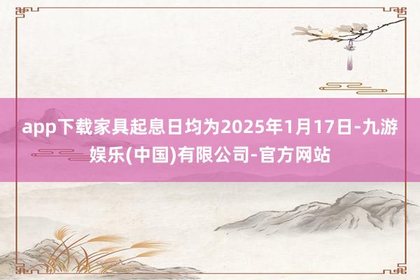 app下载家具起息日均为2025年1月17日-九游娱乐(中国)有限公司-官方网站