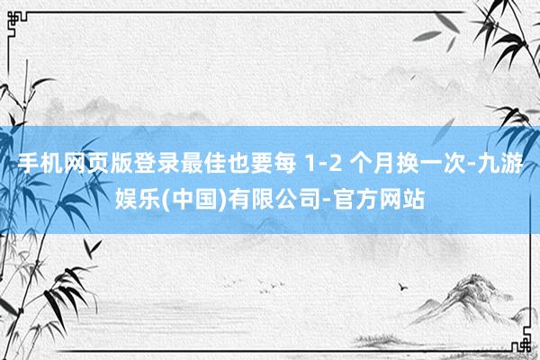 手机网页版登录最佳也要每 1-2 个月换一次-九游娱乐(中国)有限公司-官方网站