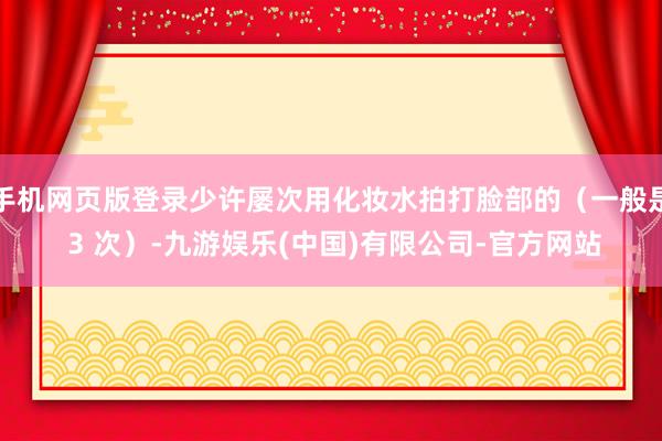 手机网页版登录少许屡次用化妆水拍打脸部的（一般是 3 次）-九游娱乐(中国)有限公司-官方网站
