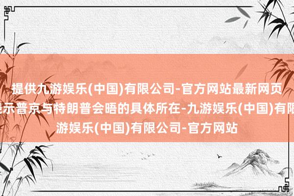 提供九游娱乐(中国)有限公司-官方网站最新网页将于晚些工夫晓示普京与特朗普会晤的具体所在-九游娱乐(中国)有限公司-官方网站