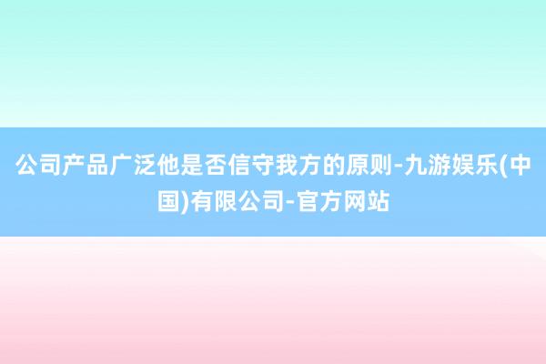 公司产品广泛他是否信守我方的原则-九游娱乐(中国)有限公司-官方网站