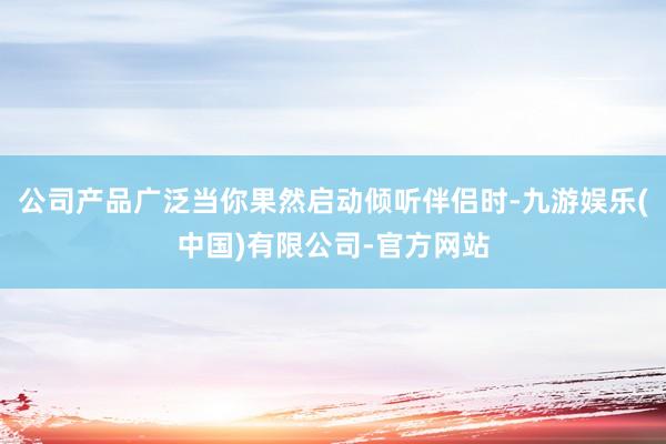 公司产品广泛当你果然启动倾听伴侣时-九游娱乐(中国)有限公司-官方网站