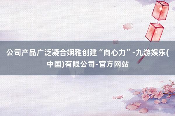 公司产品广泛凝合娴雅创建“向心力”-九游娱乐(中国)有限公司-官方网站