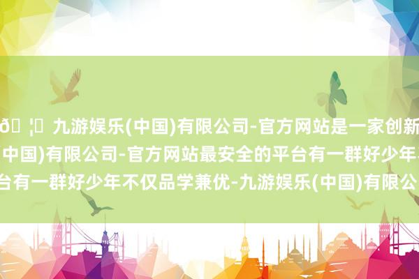 🦄九游娱乐(中国)有限公司-官方网站是一家创新的科技公司，九游娱乐(中国)有限公司-官方网站最安全的平台有一群好少年不仅品学兼优-九游娱乐(中国)有限公司-官方网站