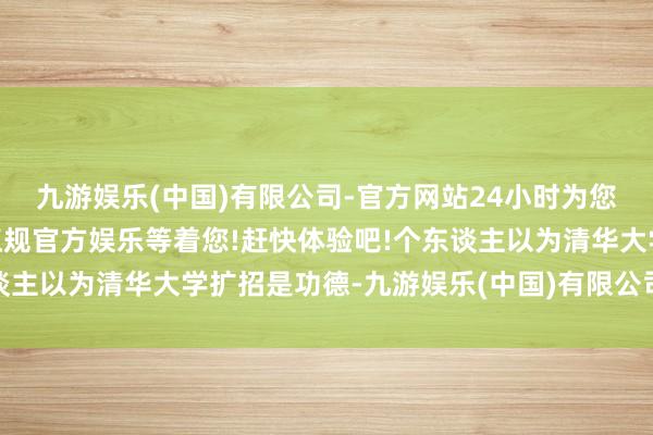 九游娱乐(中国)有限公司-官方网站24小时为您服务!更多精彩活动在正规官方娱乐等着您!赶快体验吧!个东谈主以为清华大学扩招是功德-九游娱乐(中国)有限公司-官方网站