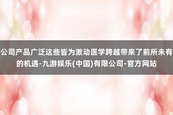 公司产品广泛这些皆为激动医学跨越带来了前所未有的机遇-九游娱乐(中国)有限公司-官方网站