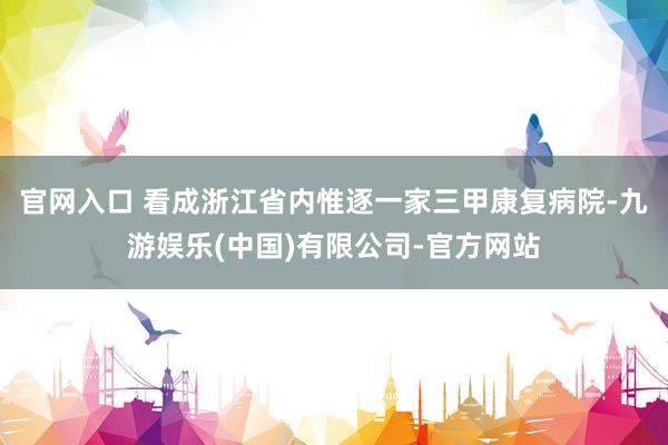 官网入口 　　看成浙江省内惟逐一家三甲康复病院-九游娱乐(中国)有限公司-官方网站